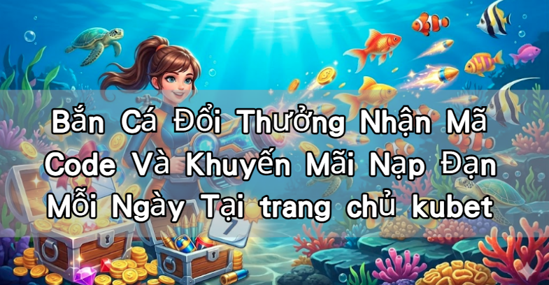 Bắn Cá Đổi Thưởng Nhận Mã Code Và Khuyến Mãi Nạp Đạn Mỗi Ngày Tại trang chủ kubet